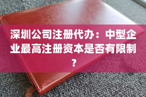 深圳公司注册代办：中型企业最高注册资本是否有限制？