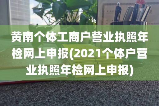黄南个体工商户营业执照年检网上申报(2021个体户营业执照年检网上申报)