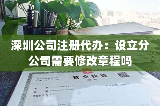 深圳公司注册代办：设立分公司需要修改章程吗