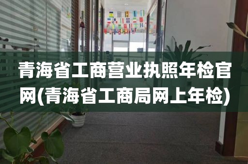 青海省工商营业执照年检官网(青海省工商局网上年检)
