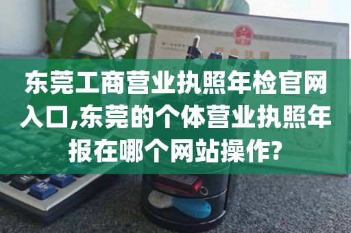 东莞工商营业执照年检官网入口,东莞的个体营业执照年报在哪个网站操作?