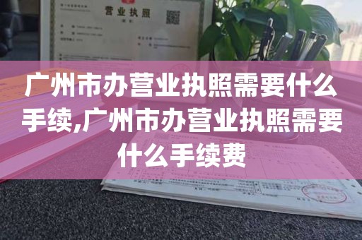 广州市办营业执照需要什么手续,广州市办营业执照需要什么手续费