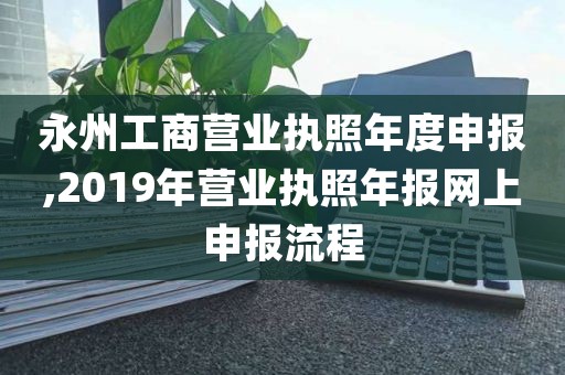 永州工商营业执照年度申报,2019年营业执照年报网上申报流程