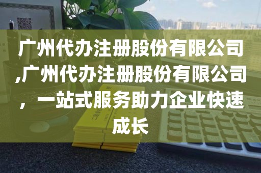 广州代办注册股份有限公司,广州代办注册股份有限公司，一站式服务助力企业快速成长