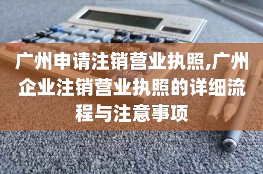 广州申请注销营业执照,广州企业注销营业执照的详细流程与注意事项