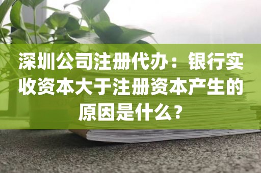 深圳公司注册代办：银行实收资本大于注册资本产生的原因是什么？
