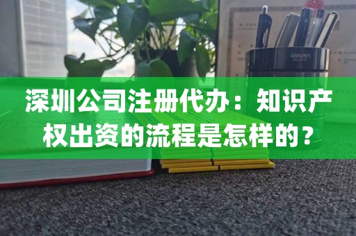 深圳公司注册代办：知识产权出资的流程是怎样的？