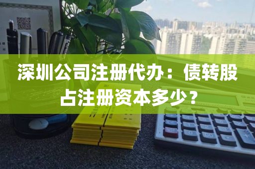 深圳公司注册代办：债转股占注册资本多少？